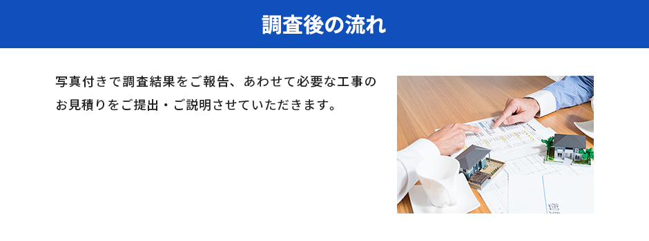 調査後の流れ 写真付きで調査結果をご報告、あわせて必要な工事のお見積りをご提出・ご説明させていただきます。
